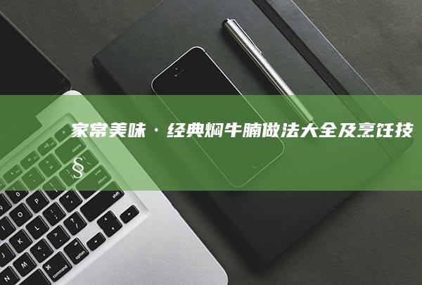 家常美味·经典焖牛腩做法大全及烹饪技巧